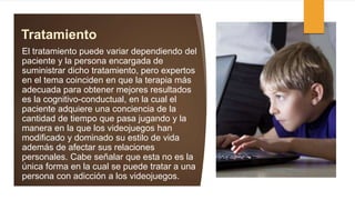 Tratamiento
El tratamiento puede variar dependiendo del
paciente y la persona encargada de
suministrar dicho tratamiento, pero expertos
en el tema coinciden en que la terapia más
adecuada para obtener mejores resultados
es la cognitivo-conductual, en la cual el
paciente adquiere una conciencia de la
cantidad de tiempo que pasa jugando y la
manera en la que los videojuegos han
modificado y dominado su estilo de vida
además de afectar sus relaciones
personales. Cabe señalar que esta no es la
única forma en la cual se puede tratar a una
persona con adicción a los videojuegos.
 