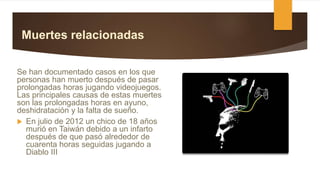Muertes relacionadas
Se han documentado casos en los que
personas han muerto después de pasar
prolongadas horas jugando videojuegos.
Las principales causas de estas muertes
son las prolongadas horas en ayuno,
deshidratación y la falta de sueño.
 En julio de 2012 un chico de 18 años
murió en Taiwán debido a un infarto
después de que pasó alrededor de
cuarenta horas seguidas jugando a
Diablo III
 