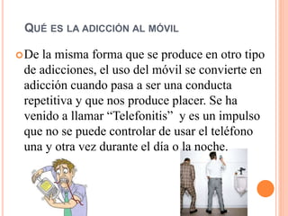QUÉ ES LA ADICCIÓN AL MÓVIL
De la misma forma que se produce en otro tipo
de adicciones, el uso del móvil se convierte en
adicción cuando pasa a ser una conducta
repetitiva y que nos produce placer. Se ha
venido a llamar “Telefonitis” y es un impulso
que no se puede controlar de usar el teléfono
una y otra vez durante el día o la noche.
 
