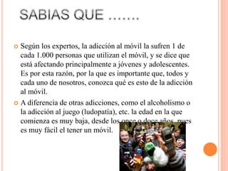  Según los expertos, la adicción al móvil la sufren 1 de
cada 1.000 personas que utilizan el móvil, y se dice que
está afectando principalmente a jóvenes y adolescentes.
Es por esta razón, por la que es importante que, todos y
cada uno de nosotros, conozca qué es esto de la adicción
al móvil.
 A diferencia de otras adicciones, como el alcoholismo o
la adicción al juego (ludopatía), etc. la edad en la que
comienza es muy baja, desde los once o doce años, pues
es muy fácil el tener un móvil.
 