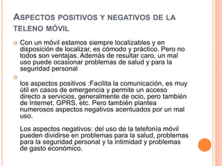 ASPECTOS POSITIVOS Y NEGATIVOS DE LA
TELENO MÓVIL
 Con un móvil estamos siempre localizables y en
disposición de localizar, es cómodo y práctico. Pero no
todos son ventajas. Además de resultar caro, un mal
uso puede ocasionar problemas de salud y para la
seguridad personal

los aspectos positivos :Facilita la comunicación, es muy
útil en casos de emergencia y permite un acceso
directo a servicios, generalmente de ocio, pero también
de Internet, GPRS, etc. Pero también plantea
numerosos aspectos negativos acentuados por un mal
uso.
Los aspectos negativos: del uso de la telefonía móvil
pueden dividirse en problemas para la salud, problemas
para la seguridad personal y la intimidad y problemas
de gasto económico.
 