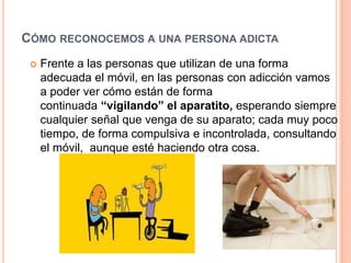 CÓMO RECONOCEMOS A UNA PERSONA ADICTA
 Frente a las personas que utilizan de una forma
adecuada el móvil, en las personas con adicción vamos
a poder ver cómo están de forma
continuada “vigilando” el aparatito, esperando siempre
cualquier señal que venga de su aparato; cada muy poco
tiempo, de forma compulsiva e incontrolada, consultando
el móvil, aunque esté haciendo otra cosa.
 