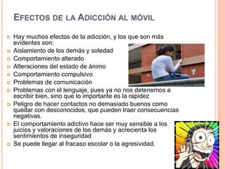 EFECTOS DE LA ADICCIÓN AL MÓVIL
 Hay muchos efectos de la adicción, y los que son más
evidentes son:
 Aislamiento de los demás y soledad
 Comportamiento alterado
 Alteraciones del estado de ánimo
 Comportamiento compulsivo
 Problemas de comunicación
 Problemas con el lenguaje, pues ya no nos detenemos a
escribir bien, sino que lo importante es la rapidez
 Peligro de hacer contactos no demasiado buenos como
quedar con desconocidos, que pueden traer consecuencias
negativas.
 El comportamiento adictivo hace ser muy sensible a los
juicios y valoraciones de los demás y acrecienta los
sentimientos de inseguridad
 Se puede llegar al fracaso escolar o la agresividad.
 