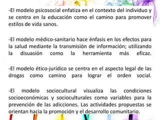 -El modelo psicosocial enfatiza en el contexto del individuo y
se centra en la educación como el camino para promover
estilos de vida sanos.
-El modelo médico-sanitario hace énfasis en los efectos para
la salud mediante la transmisión de información; utilizando
la disuasión como la herramienta más eficaz.
-El modelo ético-jurídico se centra en el aspecto legal de las
drogas como camino para lograr el orden social.
-El modelo sociocultural visualiza las condiciones
socioeconómicas y socioculturales como variables para la
prevención de las adicciones. Las actividades propuestas se
orientan hacia la promoción y el desarrollo comunitario.

 