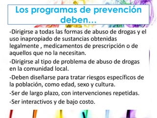 Los programas de prevención
deben…
-Dirigirse a todas las formas de abuso de drogas y el
uso inapropiado de sustancias obtenidas
legalmente , medicamentos de prescripción o de
aquellos que no la necesitan.
-Dirigirse al tipo de problema de abuso de drogas
en la comunidad local.
-Deben diseñarse para tratar riesgos específicos de
la población, como edad, sexo y cultura.
-Ser de largo plazo, con intervenciones repetidas.
-Ser interactivos y de bajo costo.

 