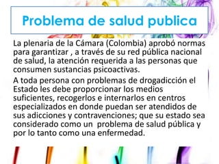 Problema de salud publica
La plenaria de la Cámara (Colombia) aprobó normas
para garantizar , a través de su red pública nacional
de salud, la atención requerida a las personas que
consumen sustancias psicoactivas.
A toda persona con problemas de drogadicción el
Estado les debe proporcionar los medios
suficientes, recogerlos e internarlos en centros
especializados en donde puedan ser atendidos de
sus adicciones y contravenciones; que su estado sea
considerado como un problema de salud pública y
por lo tanto como una enfermedad.

 
