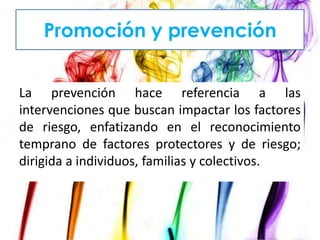 Promoción y prevención
La prevención hace referencia a las
intervenciones que buscan impactar los factores
de riesgo, enfatizando en el reconocimiento
temprano de factores protectores y de riesgo;
dirigida a individuos, familias y colectivos.

 