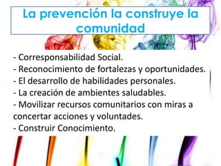 La prevención la construye la
comunidad
- Corresponsabilidad Social.
- Reconocimiento de fortalezas y oportunidades.
- El desarrollo de habilidades personales.
- La creación de ambientes saludables.
- Movilizar recursos comunitarios con miras a
concertar acciones y voluntades.
- Construir Conocimiento.

 