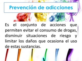 Prevención de adicciones

Es el conjunto de acciones que
permiten evitar el consumo de drogas,
disminuir situaciones de riesgo y
limitar los daños que ocasiona el uso
de estas sustancias.

 