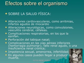 Efectos sobre el organismo  SOBRE LA SALUD FÍSICA: Alteraciones cardiovasculares, como arritmias, infartos agudos de miocardio Alteraciones neurológicas, como convulsiones, vasculitis cerebral, cefaleas. Complicaciones respiratorias, en los que la esnifan. Perforación del tabique nasal;  Complicaciones en las vías aéreas inferiores (hemorragia pulmonar); fallo renal agudo, o una insuficiencia renal crónica; Impotencia sexual, amenorrea, infertilidad;  En algunos casos pueden llegar a producir la muerte. MGTER ANDREA AGRELO 