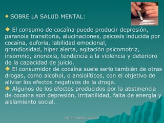 SOBRE LA SALUD MENTAL: El consumo de cocaína puede producir depresión, paranoia transitoria, alucinaciones, psicosis inducida por cocaína, euforia, labilidad emocional, grandiosidad, hiper alerta, agitación psicomotriz, insomnio, anorexia, tendencia a la violencia y deterioro de la capacidad de juicio.  El consumidor de cocaína suele serlo también de otras drogas, como alcohol, o ansiolíticos, con el objetivo de aliviar los efectos negativos de la droga. Algunos de los efectos producidos por la abstinencia de cocaína son depresión, irritabilidad, falta de energía y aislamiento social. MGTER ANDREA AGRELO 