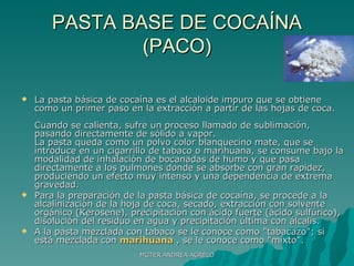 PASTA BASE DE COCAÍNA (PACO) La pasta básica de cocaína es el alcaloide impuro que se obtiene como un primer paso en la extracción a partir de las hojas de coca.  Cuando se calienta, sufre un proceso llamado de sublimación, pasando directamente de sólido a vapor.  La pasta queda como un polvo color blanquecino mate, que se introduce en un cigarrillo de tabaco o marihuana, se consume bajo la modalidad de inhalación de bocanadas de humo y que pasa directamente a los pulmones donde se absorbe con gran rapidez, produciendo un efecto muy intenso y una dependencia de extrema gravedad.  Para la preparación de la pasta básica de cocaína, se procede a la alcalinización de la hoja de coca, secado, extracción con solvente orgánico (Kerosene), precipitación con ácido fuerte (ácido sulfúrico), disolución del residuo en agua y precipitación última con álcalis. A la pasta mezclada con tabaco se le conoce como "tabacazo"; si está mezclada con  marihuana  , se le conoce como "mixto". MGTER ANDREA AGRELO 