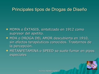 Principales tipos de Drogas de Diseño MDMA o ÉXTASIS, sintetizado en 1912 como supresor del apetito.  MDA o DROGA DEL AMOR descubierta en 1910, sin efectos terapéuticos conocidos. Trastornos de la percepción. METANFETAMINA o SPEED se suele fumar en pipas especiales MGTER ANDREA AGRELO 