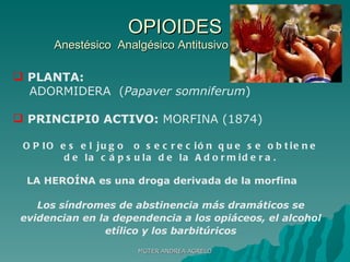 OPIOIDES Anestésico  Analgésico Antitusivo lllllllllllllllllllllllll PLANTA:   ADORMIDERA  ( Papaver somniferum ) PRINCIPI0 ACTIVO:  MORFINA (1874) OPIO es el jugo  o secreción que se obtiene de la cápsula de la Adormidera. LA HEROÍNA es una droga derivada de la morfina  Los síndromes de abstinencia más dramáticos se evidencian en la dependencia a los opiáceos, el alcohol etílico y los barbitúricos MGTER ANDREA AGRELO 