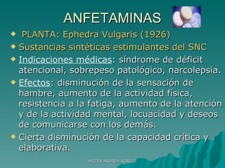 ANFETAMINAS PLANTA: Ephedra Vulgaris (1926) Sustancias sintéticas estimulantes del SNC Indicaciones médicas : síndrome de déficit atencional, sobrepeso patológico, narcolepsia. Efectos : disminución de la sensación de hambre, aumento de la actividad física, resistencia a la fatiga, aumento de la atención y de la actividad mental, locuacidad y deseos de comunicarse con los demás. Cierta disminución de la capacidad crítica y elaborativa. MGTER ANDREA AGRELO 