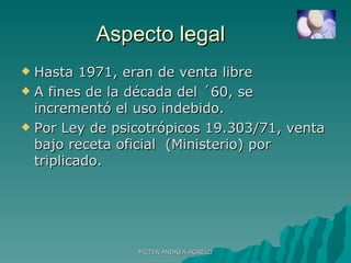 Aspecto legal  Hasta 1971, eran de venta libre A fines de la década del ´60, se incrementó el uso indebido. Por Ley de psicotrópicos 19.303/71, venta bajo receta oficial  (Ministerio) por triplicado. MGTER ANDREA AGRELO 