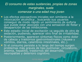 El consumo de estas sustancias, propias de zonas marginales, suele comenzar a una edad muy joven Los efectos psicoactivos iniciales son similares a la intoxicación alcohólica , buscando sus usuarios conseguir de modo rápido un sentimiento de euforia que puede estar asociado con una sensación de flotar y desaparición de las inhibiciones.  Este estadio inicial de excitación va seguido de otro de sedación, pudiendo, aparecer otro final de irritabilidad.  Posteriormente, aparecen síntomas físicos como dolor de cabeza y trastornos gastrointestinales (náusea y vómitos, diarrea, calambres intestinales, etc.).  Si el consumo persiste a lo largo del tiempo surgen problemas más graves de tipo pulmonar, circulatorio, anemia, hepatitis, trastornos del desarrollo, neuropatías y deterioro cognitivo.  MGTER ANDREA AGRELO 