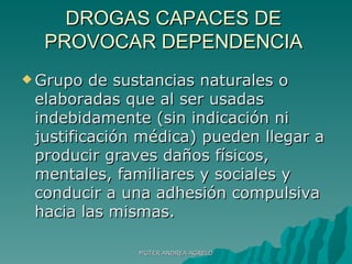 DROGAS CAPACES DE PROVOCAR DEPENDENCIA Grupo de sustancias naturales o elaboradas que al ser usadas indebidamente (sin indicación ni justificación médica) pueden llegar a producir graves daños físicos, mentales, familiares y sociales y conducir a una adhesión compulsiva hacia las mismas. MGTER ANDREA AGRELO 