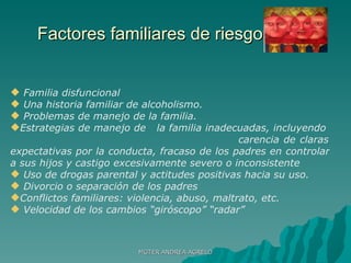 Factores familiares de riesgolllllllllllll Familia disfuncional Una historia familiar de alcoholismo. Problemas de manejo de la familia.  Estrategias de manejo de  la familia inadecuadas, incluyendo  carencia de claras expectativas por la conducta, fracaso de los padres en controlar a sus hijos y castigo excesivamente severo o inconsistente Uso de drogas parental y actitudes positivas hacia su uso.  Divorcio o separación de los padres Conflictos familiares: violencia, abuso, maltrato, etc. Velocidad de los cambios “giróscopo” “radar” MGTER ANDREA AGRELO 