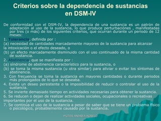 Criterios sobre la dependencia de sustancias en DSM-IV De conformidad con el DSM-IV, la dependencia de una sustancia es un patrón de adaptación al uso de la sustancia, lo que produce perturbaciónes , manifestadas por tres (o más) de los siguientes criterios, que ocurran durante un periodo de 12 meses: 1.  Tolerancia , definida por : (a) necesidad de cantidades marcadamente mayores de la sustancia para alcanzar la intoxicación o el efecto deseado, o (b) un efecto marcadamente disminuido con el uso continuado de la misma cantidad de sustancia. 2.  Abstinencia , que se manifiesta por : (a) síndrome de abstinencia característico para la sustancia, o (b) se toma la misma sustancia (u otra similar) para aliviar o evitar los síntomas de abstinencia. 3. Con frecuencia se toma la sustancia en mayores cantidades o durante periodos más prolongados de lo que se deseaba. 4. Existe un deseo persistente o la imposibilidad de reducir o controlar el uso de la sustancia. 5. Se invierte demasiado tiempo en actividades necesarias para obtener la sustancia. 6. Se reducen o dejan de realizar actividades sociales, ocupacionales o recreativas importantes por el uso de la sustancia. 7. Se continúa el uso de la sustancia a pesar de saber que se tiene un problema físico o psicológico, probablemente causado por la sustancia.  MGTER ANDREA AGRELO 