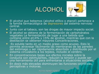 ALCOHOL El alcohol que bebemos (alcohol etílico o etanol) pertenece a la familia farmacológica de  depresores  del sistema nervioso central.  Junto con el tabaco, son las drogas de mayor impacto social. El alcohol se obtiene de la fermentación de carbohidratos vegetales La fermentación da lugar a una bebida que contiene entre el14% y 15% de alcohol, mientras que con la destilación se obtienen mayores Concentraciones. Es soluble tanto en un medio graso como acuoso. Esto le permite atravesar fácilmente las membranas de las paredes del estómago y ser rápidamente absorbido y distribuido por el sistema circulatorio a los tejidos, incluido el cerebro. En concentraciones bajas sus efectos iniciales sobre la conducta son estimulantes, reducen la tensión y puede ser una herramienta útil para enfrentarse a situaciones sociales. En dosis más elevadas disminuyen las funciones cognitivas, perceptivas y motoras. MGTER ANDREA AGRELO 