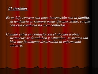 El ajustadorEs un hijo evasivo con poca interacción con la familia, su tendencia es siempre pasar desapercibido, ya que con esta conducta no crea conflictos.Cuando entra en contacto con el alcohol u otras sustancias se desinhiben y estimulan, se sienten tan bien que fácilmente desarrollan la enfermedad adictiva. 