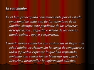 El conciliadorEs el hijo preocupado constantemente por el estado emocional de cada uno de los miembros de la familia, siempre esta pendiente de las tristezas, desesperación , angustia o miedo de los demás, dando calma , apoyo y esperanza.Cuando tienen contactos con sustancias al llegar a la edad adulta, se sienten sin la carga de complacer a todos y pueden expresar lo que han reprimido, teniendo una sensación de bienestar que puede llevarlo a desarrollar la enfermedad adictiva.