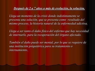 Después de 2 a 7 años o más de evolución, la solución.Llega un momento de la crisis donde indistintamente se presenta una solución, que se presenta como  resultado del  mismo proceso, la historia natural de la enfermedad adictiva.Llega a ser tanto el daño físico del enfermo que hay necesidad de internarlo, para la recuperación del órgano afectado.También el daño puede ser mental, por lo que se requiere de una institución psiquiátrica para su tratamiento o internamiento.