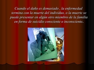    Cuando el daño es demasiado , la enfermedad termina con la muerte del individuo, o la muerte se puede presentar en algún otro miembro de la familia en forma de suicidio consciente o inconsciente.