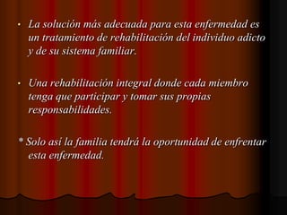La solución más adecuada para esta enfermedad es un tratamiento de rehabilitación del individuo adicto y de su sistema familiar.