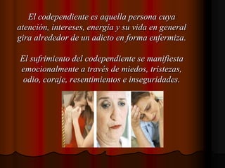 El codependiente es aquella persona cuya atención, intereses, energía y su vida en general gira alrededor de un adicto en forma enfermiza.El sufrimiento del codependiente se manifiesta emocionalmente a través de miedos, tristezas, odio, coraje, resentimientos e inseguridades.
