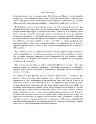 ¿Adicción o escape?
Desde hace muchos años nos vienen noticias de los diarios, periódicos y revistas la palabra
drogadicción como si fuera una palabra maldita, como si recién nos afectara y que ahora nos
damos cuenta que la juventud de hoy en día vive en las adiciones, hasta decimos que el mundo
se ha convertido en un espacio de drogadictos y estamos muy cerca los unos a los otros.
La drogadicción es una enfermedad que consiste en la dependencia de sustancias que
afectan al sistema nervioso central y las funciones cerebrales, produciendo alteraciones en el
comportamiento, la percepción, el juicio y las emociones. Tal es el caso de la droga más común
llamada éxtasis, compuesto basado para generar estimulantes de placer y satisfacción
haciendo que el individuo se vuelva adicto a estas, pero no únicamente la drogadicción se basa
en el consumo de esta droga sino también el afán de huir de la realidad, como vía de escape de
los problemas personales, familiares, sociales o laborales. Las drogas pueden generar
dependencia física, es decir, que el organismo llegue a ser dependiente de las drogas y
dependencia psíquica, que es cuando se llega a buscar nuevamente para evitar el malestar u
obtener placer.
En la actualidad existe una amplia disponibilidad de drogas, legales e ilegales, lo que hace
mucho másfácil el acceso y consumo de las mismas, pero otros elementos influyen como ser
hijo de padres fumadores, bebedores o tóxico dependientes son más proclives a tomar
sustancias que el hijo de padres que no lo son. Por lo tanto causas personales tienen que ver
en la decisión de consumirlos.
Las consecuencias del abuso de dichos estimulantes JAMAS son buenas y entre ellas
podemos señalar los trastornos fisiológicos y psicológicos, deterioro de la voluntad y
deterioro de las relaciones personales, el rendimiento en actividades bajo las consecuencias
sociales y económicas.
Las drogas son un gran problema que están afectando directamente a la sociedad, ya que
gracias a ellas los jóvenes están acabando con su vida de diversas formas, primero,
entregándose a ellas completamente y olvidándose que tienen una vida por delante y un
camino que recorrer, el cual están dejando a un lado, olvidándose de sus sueños y de sus
metas y dejando que la vida pase sin que ellos hagan algo al respecto, “Yo soy un soñador con
los pies en la tierra y siempre volando. Para mí una persona que no tiene sueños se tiene que
pellizcar porque se está muriendo. Así de sencillo. Si tu no estas soñando y no sabes cuál es tu
sueño y qué es lo que quieres en este mundo, pellízcate! porque estás muerto.” Dice Jaime
Jaramillo. Por otra parte, están los que buscan acabar completamente con su vida, sin
importarles sus familiares, sus amigos o tan solo su misma vida, y entran tanto a este mundo
que llegan a morir. Es muy importante darnos cuenta que este problema está acabando con la
vida de muchos jóvenes que no le encuentran sentido a su existencia en este mundo y quieren
acabar con ella inconscientemente consumiendo narcóticos.
 