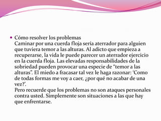 Cómo resolver los problemasCaminar por una cuerda floja sería aterrador para alguien que tuviera temor a las alturas. Al adicto que empieza a recuperarse, la vida le puede parecer un aterrador ejercicio en la cuerda floja. Las elevadas responsabilidades de la sobriedad pueden provocar una especie de “temor a las alturas”. El miedo a fracasar tal vez le haga razonar: ‘Como de todas formas me voy a caer, ¿por qué no acabar de una vez?’.Pero recuerde que los problemas no son ataques personales contra usted. Simplemente son situaciones a las que hay que enfrentarse. 