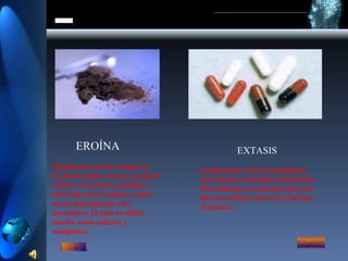 EROÍNA Después de extraer el opio en forma de goma viscosa, se puede refinar en heroína, morfina y derivados de la codeína; todos crean dependencia a los narcóticos. El opio se utiliza mucho como sedante y analgésico. EXTASIS proporciona a sus consumidores una intensa sensación de bienestar. Sin embargo, su consumo provoca diversos efectos adversos e incluso la muerte. 
