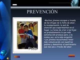PREVENCIÓN Muchos jóvenes escapan a través de las drogas de la falta de amor, la incomprensión, la sed de atención que experimentan en el hogar. La tarea de criar a los hijos es probablemente la que más satisfacción produce pero, a la misma vez, es la más exigente!. Los jóvenes necesitamos tener más comunicación con nuestros padres y demostrar el sentimiento que nos une a través del amor.  