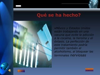 Qué se ha hecho?  México y Estados Unidos están trabajando en una vacuna que evite la adicción a la cocaína, la heroína y el éxtasis. La perfección de este tratamiento podría permitir también el alcoholismo, al bloquear las terminales  nerviosas   