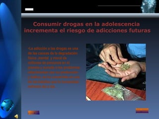 Consumir drogas en la adolescencia incrementa el riesgo de adicciones futuras La adicción a las drogas es una de las causas de la degradación física ,mental  y moral de millones de personas en el planeta y aunada a los problemas relacionados con su producción y trafico, se ha convertido en una de las batallas que la humanidad enfrenta día a día . 