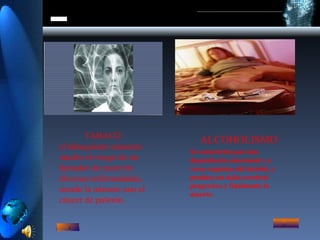 TABACO el tabaquismo aumenta mucho el riesgo de un fumador de morir de diversas enfermedades, siendo la número uno el cáncer de pulmón. ALCOHOLISMO Se caracteriza por una dependencia emocional y a veces orgánica del alcohol, y produce un daño cerebral progresivo y finalmente la muerte. 