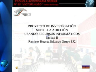 ESCUELA SECUNDARIA DIURNA
N° 95 “VICTOR HUGO” TURNO MATUTINO
PROYECTO DE
INVESTIGACION
USANDO LA TECNOLOGIA
PROYECTO DE
INVESTIGACION
USANDO LA TECNOLOGIA
PROYECTO DE INVESTIGACIÓN
SOBRE LA ADICCIÓN
USANDO RECURSOS INFORMÁTICOS
Unidad II
Ramírez Huesca Eduardo Grupo 132
 