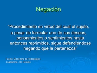 Negación
“Procedimiento en virtud del cual el sujeto,
a pesar de formular uno de sus deseos,
pensamientos o sentimientos hasta
entonces reprimidos, sigue defendiéndose
negando que le pertenezca”
Fuente: Diccionario de Psicoanálisis
J.Laplanche, J.B. Pontalis
 