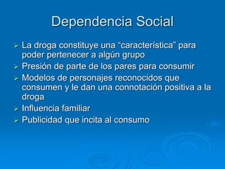 Dependencia Social
 La droga constituye una “característica” para
poder pertenecer a algún grupo
 Presión de parte de los pares para consumir
 Modelos de personajes reconocidos que
consumen y le dan una connotación positiva a la
droga
 Influencia familiar
 Publicidad que incita al consumo
 