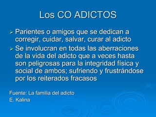 Los CO ADICTOS
 Parientes o amigos que se dedican a
corregir, cuidar, salvar, curar al adicto
 Se involucran en todas las aberraciones
de la vida del adicto que a veces hasta
son peligrosas para la integridad física y
social de ambos; sufriendo y frustrándose
por los reiterados fracasos
Fuente: La familia del adicto
E. Kalina
 