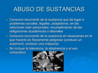 ABUSO DE SUSTANCIAS
 Consumo recurrente de la sustancia que dá lugar a
problemas sociales, legales, adaptativos, en las
relaciones inter personales, incumplimiento de las
obligaciones académicas o laborales
 Consumo recurrente de la sustancia en situaciones en el
que hacerlo es físicamente peligroso (conducir un
automóvil, conducir una máquina)
 No incluye la tolerancia, la abstinencia y el uso
compulsivo
 