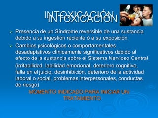 INTOXICACIÓN
 Presencia de un Síndrome reversible de una sustancia
debido a su ingestión reciente ó a su exposición
 Cambios psicológicos o comportamentales
desadaptativos clínicamente significativos debido al
efecto de la sustancia sobre el Sistema Nervioso Central
(irritabilidad, labilidad emocional, deterioro cognitivo,
falla en el juicio, desinhibición, deterioro de la actividad
laboral o social, problemas interpersonales, conductas
de riesgo)
MOMENTO INDICADO PARA INICIAR UN
TRATAMIENTO
INTOXICACIÓN
 