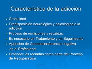 Característica de la adicción
 Cronicidad
 Predisposición neurológica y psicológica a la
adicción
 Proceso de remisiones y recaídas
 Es necesario un Tratamiento y un Seguimiento
 Aparición de Contratransferencia negativa
en el Profesional
 Entender las recaídas como parte del Proceso
de Recuperación
 