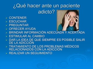¿Qué hacer ante un paciente
adicto?
 CONTENER
 ESCUCHAR
 PREGUNTAR
 OFRECER AYUDA
 BRINDAR INFORMACIÓN ADECUADA Y ACERTADA
 ESTIMULAR AL CAMBIO
 DAR LA IDEA DE QUE SIEMPRE ES POSIBLE SALIR
DE LA ADICCIÓN
 TRATAMIENTO DE LOS PROBLEMAS MÉDICOS
RELACIONADOS CON LA ADICCIÓN
 REALIZAR UN SEGUIMIENTO
 