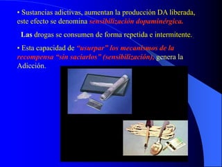 • Sustancias adictivas, aumentan la producción DA liberada,
este efecto se denomina sensibilización dopaminérgica.
Las drogas se consumen de forma repetida e intermitente.
• Esta capacidad de “usurpar” los mecanismos de la
recompensa “sin saciarlos” (sensibilización), genera la
Adicción.
 