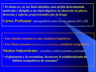 • El abuso es, en sus fases iniciales, una acción instrumental,
motivada y dirigida a un claro objetivo: la obtención de placer,
bienestar y euforia, proporcionados por la droga.
Cortex Prefrontal : desequilibrio entre los receptores D1 y D2
• Fase inicial consumo es una conducta impulsiva-
• Fase final consumo (adicción ya constituida), conducta compulsiva.
Núcleos Subcorticales : circuitos cortico-estriato-corticales
“ el glutamato y la serotonina, favorecen el establecimiento de
hábitos compulsivos de consumo”
 