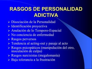 RASGOS DE PERSONALIDAD
ADICTIVA
 Disociación de la Personalidad
 Identificación proyectiva
 Anulación de lo Temporo-Espacial
 No conciencia de enfermedad
 Rasgos perversos
 Tendencia al acting-out y pasaje al acto
 Rasgos psicopáticos (manipulación del otro,
inoculación de culpa)
 Rasgos narcisistas (megalomanía)
 Baja tolerancia a la frustración
 