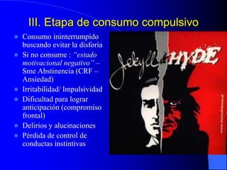 III. Etapa de consumo compulsivo
 Consumo ininterrumpido
buscando evitar la disforia
 Si no consume : “estado
motivacional negativo” –
Sme Abstinencia (CRF –
Ansiedad)
 Irritabilidad/ Impulsividad
 Dificultad para lograr
anticipación (compromiso
frontal)
 Delirios y alucinaciones
 Pérdida de control de
conductas instintivas
 